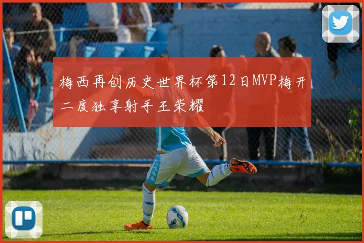 梅西再创历史世界杯第12日MVP梅开二度独享射手王荣耀