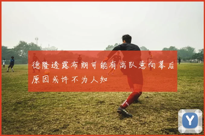 德隆透露布朗可能有离队意向幕后原因或许不为人知