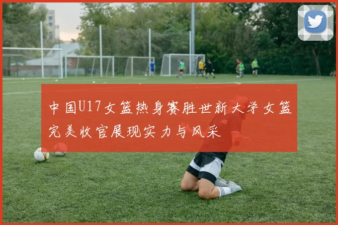 中国U17女篮热身赛胜世新大学女篮完美收官展现实力与风采