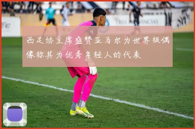 西足协主席盛赞亚马尔为世界级偶像称其为优秀年轻人的代表