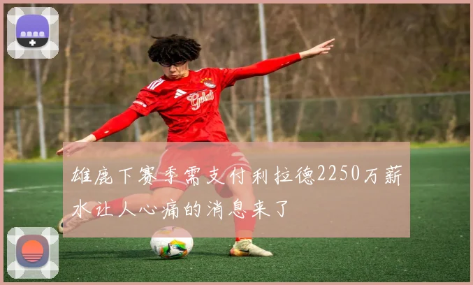 雄鹿下赛季需支付利拉德2250万薪水让人心痛的消息来了