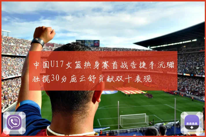 中国U17女篮热身赛首战告捷李沅珊独揽30分庞云舒贡献双十表现