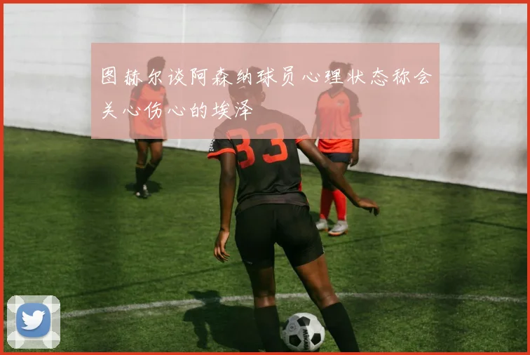 图赫尔谈阿森纳球员心理状态称会关心伤心的埃泽
