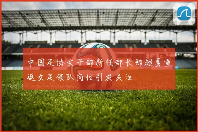 中国足协女子部新任部长郑超勇重返女足领队岗位引发关注