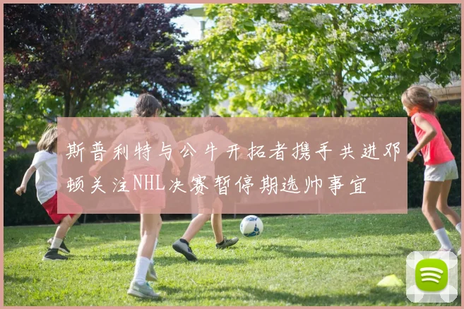 斯普利特与公牛开拓者携手共进邓顿关注NHL决赛暂停期选帅事宜