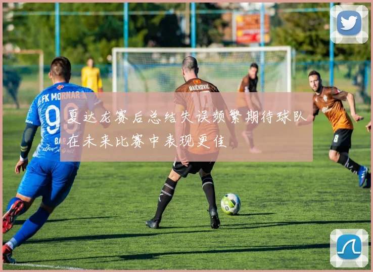 夏达龙赛后总结失误频繁期待球队在未来比赛中表现更佳