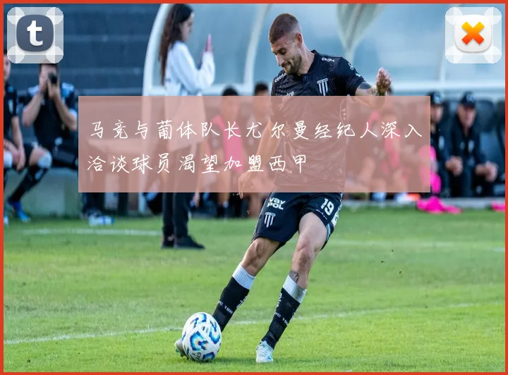 马竞与葡体队长尤尔曼经纪人深入洽谈球员渴望加盟西甲