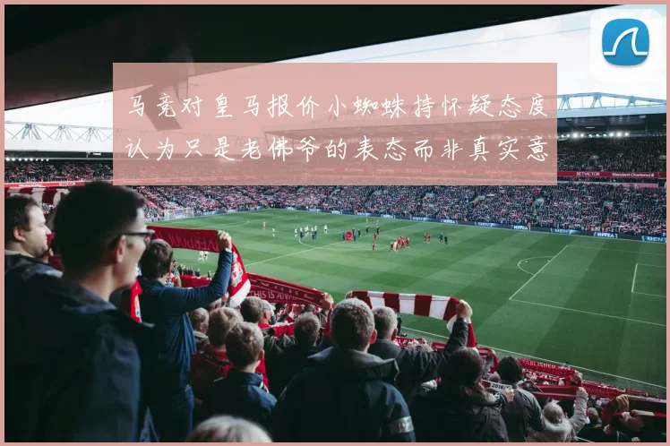马竞对皇马报价小蜘蛛持怀疑态度认为只是老佛爷的表态而非真实意图