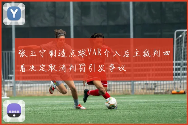 张玉宁制造点球VAR介入后主裁判回看决定取消判罚引发争议